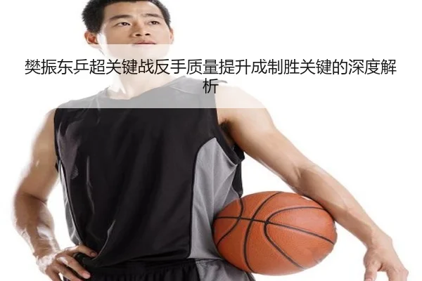 樊振东乒超关键战反手质量提升成制胜关键的深度解析（XINGKONG）