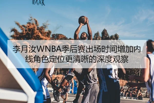 李月汝WNBA季后赛出场时间增加内线角色定位更清晰的深度观察（XINGKONG）