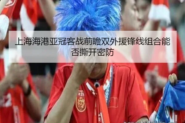 上海海港亚冠客战前瞻双外援锋线组合能否撕开密防（XINGKONG）